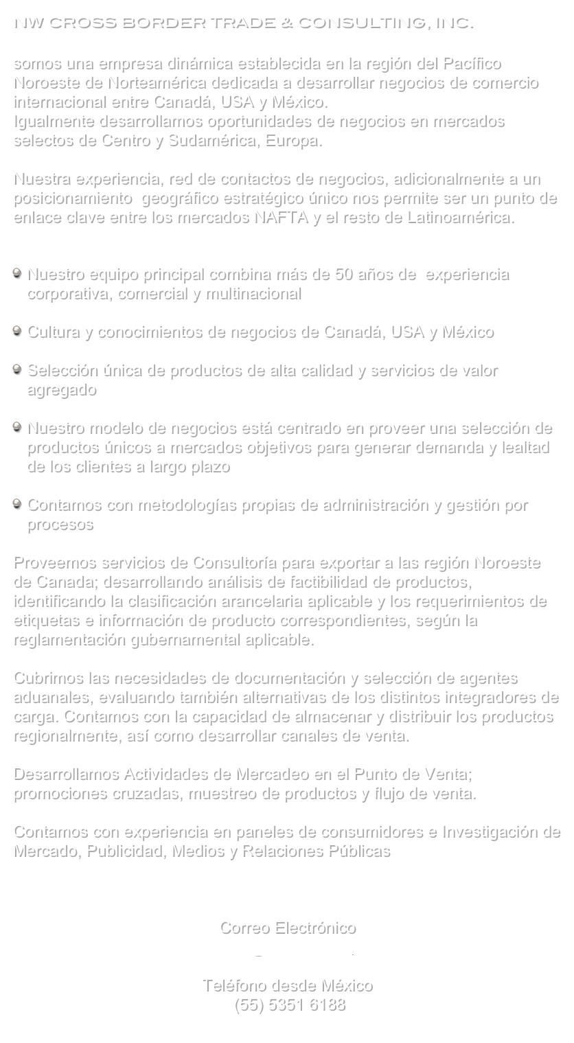 NW Cross Border Trade & Consulting, Inc. somos una empresa dinámica establecida en la región del Pacífico Noroeste de Norteamérica dedicada a desarrollar negocios de comercio internacional entre Canadá, USA y México.Igualmente desarrollamos oportunidades de negocios en mercados selectos de Centro y Sudamérica, Europa.Nuestra experiencia, red de contactos de negocios, adicionalmente a un posicionamiento  geográfico estratégico único nos permite ser un punto de enlace clave entre los mercados NAFTA y el resto de Latinoamérica.


Nuestro equipo principal combina más de 50 años de  experiencia corporativa, comercial y multinacional Cultura y conocimientos de negocios de Canadá, USA y México Selección única de productos de alta calidad y servicios de valor agregado Nuestro modelo de negocios está centrado en proveer una selección de productos únicos a mercados objetivos para generar demanda y lealtad de los clientes a largo plazo Contamos con metodologías propias de administración y gestión por procesos Proveemos servicios de Consultoría para exportar a las región Noroeste de Canada; desarrollando análisis de factibilidad de productos, identificando la clasificación arancelaria aplicable y los requerimientos de etiquetas e información de producto correspondientes, según la reglamentación gubernamental aplicable.

Cubrimos las necesidades de documentación y selección de agentes aduanales, evaluando también alternativas de los distintos integradores de carga. Contamos con la capacidad de almacenar y distribuir los productos regionalmente, así como desarrollar canales de venta.

Desarrollamos Actividades de Mercadeo en el Punto de Venta; promociones cruzadas, muestreo de productos y flujo de venta.
Contamos con experiencia en paneles de consumidores e Investigación de Mercado, Publicidad, Medios y Relaciones Públicas



Correo Electrónicoinfo@nwcbtc.comTeléfono desde México	(55) 5351 6188 