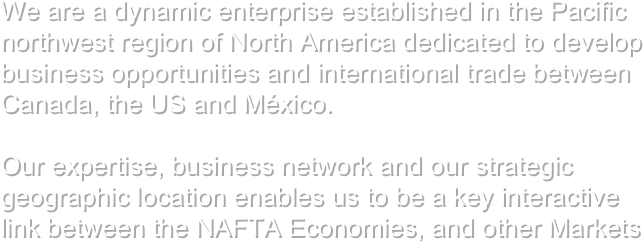 We are a dynamic enterprise established in the Pacific northwest region of North America dedicated to develop business opportunities and international trade between Canada, the US and México. 

Our expertise, business network and our strategic geographic location enables us to be a key interactive link between the NAFTA Economies, and other Markets